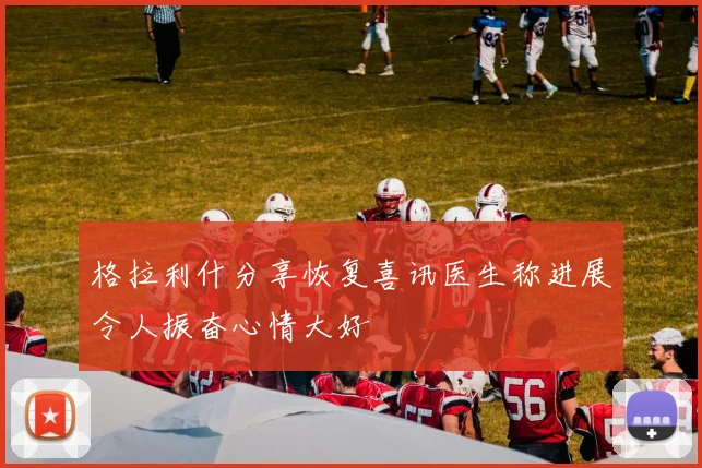 格拉利什分享恢复喜讯医生称进展令人振奋心情大好