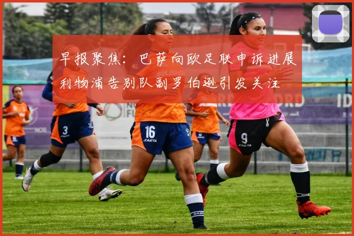 早报聚焦：巴萨向欧足联申诉进展利物浦告别队副罗伯逊引发关注
