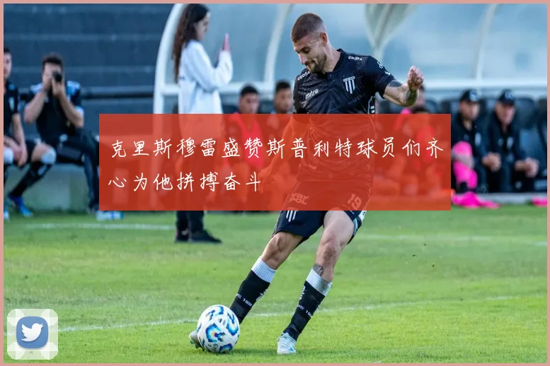 克里斯穆雷盛赞斯普利特球员们齐心为他拼搏奋斗