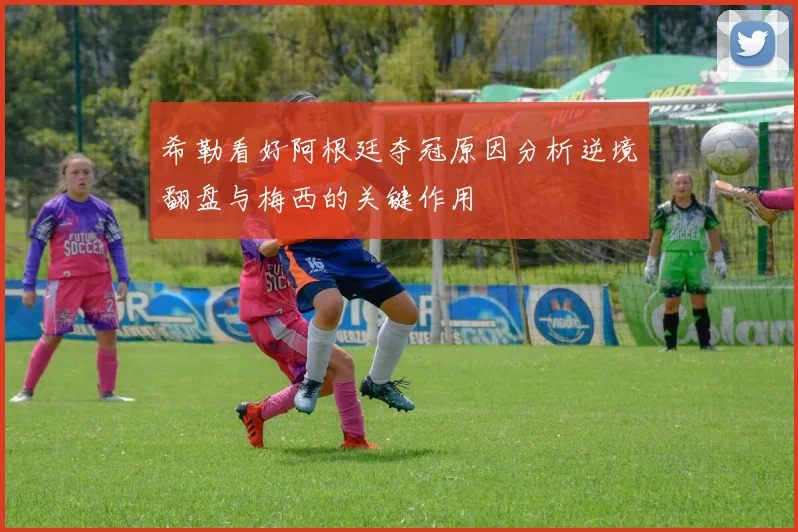 希勒看好阿根廷夺冠原因分析逆境翻盘与梅西的关键作用