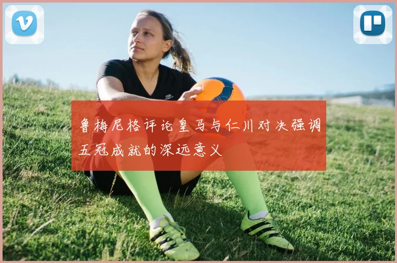 鲁梅尼格评论皇马与仁川对决强调五冠成就的深远意义