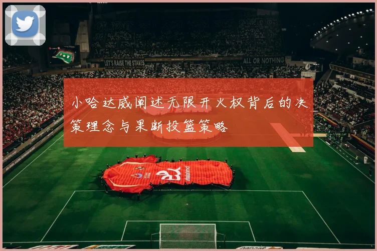 小哈达威阐述无限开火权背后的决策理念与果断投篮策略