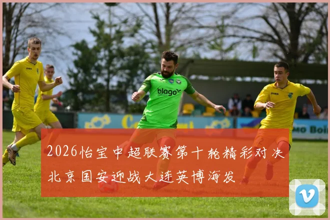 2026怡宝中超联赛第十轮精彩对决北京国安迎战大连英博海发