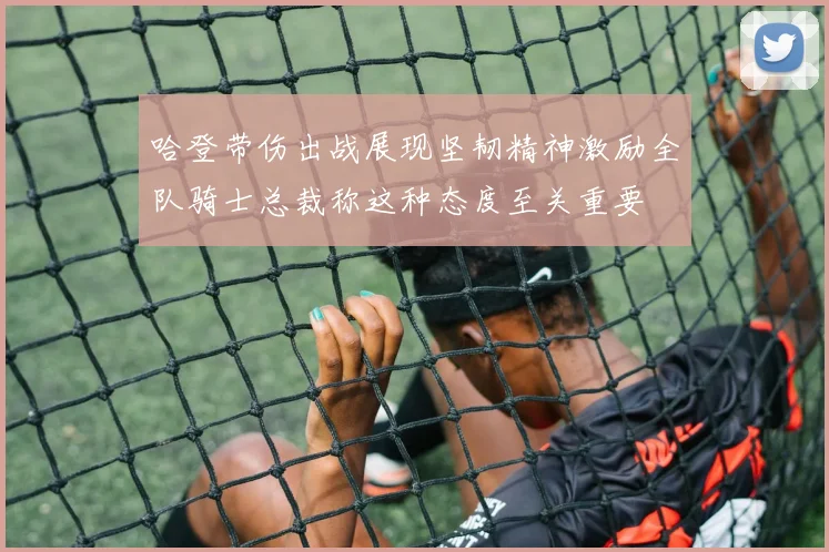 哈登带伤出战展现坚韧精神激励全队骑士总裁称这种态度至关重要